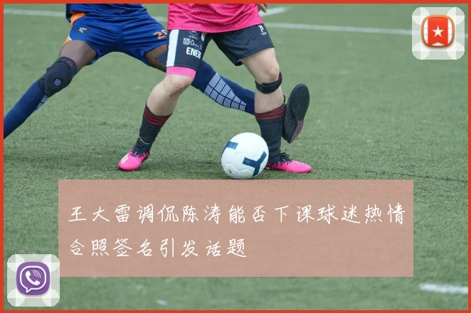 王大雷调侃陈涛能否下课球迷热情合照签名引发话题