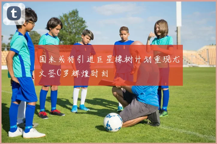 国米或将引进巨星橡树计划重现尤文签C罗辉煌时刻
