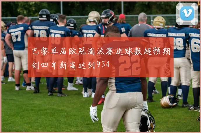 巴黎单届欧冠淘汰赛进球数超预期创四年新高达到934