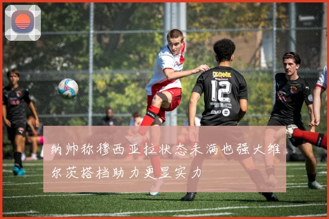 纳帅称穆西亚拉状态未满也强大维尔茨搭档助力更显实力