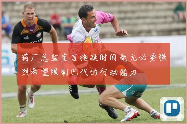 药厂总监直言拖延时间毫无必要强烈希望限制巴代的行动能力
