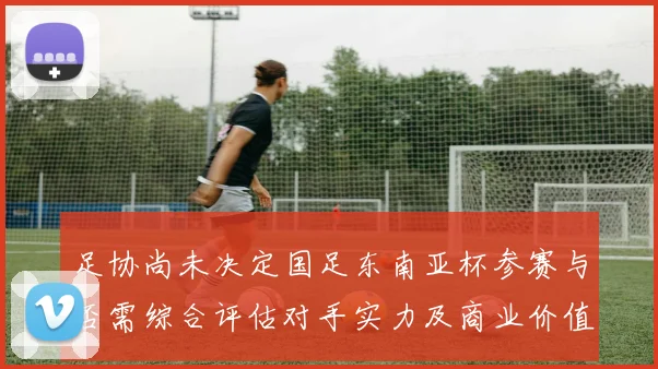 足协尚未决定国足东南亚杯参赛与否需综合评估对手实力及商业价值