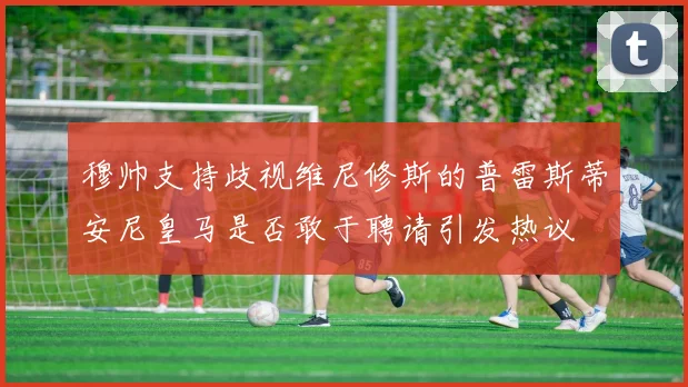 穆帅支持歧视维尼修斯的普雷斯蒂安尼皇马是否敢于聘请引发热议